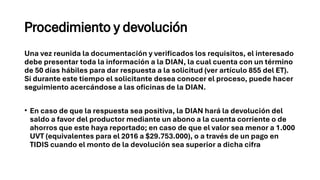 Procedimiento y devolución
Una vez reunida la documentación y verificados los requisitos, el interesado
debe presentar toda la información a la DIAN, la cual cuenta con un término
de 50 días hábiles para dar respuesta a la solicitud (ver artículo 855 del ET).
Si durante este tiempo el solicitante desea conocer el proceso, puede hacer
seguimiento acercándose a las oficinas de la DIAN.
• En caso de que la respuesta sea positiva, la DIAN hará la devolución del
saldo a favor del productor mediante un abono a la cuenta corriente o de
ahorros que este haya reportado; en caso de que el valor sea menor a 1.000
UVT (equivalentes para el 2016 a $29.753.000), o a través de un pago en
TIDIS cuando el monto de la devolución sea superior a dicha cifra
 