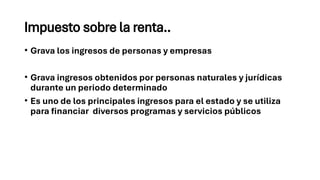 Impuesto sobre la renta..
• Grava los ingresos de personas y empresas
• Grava ingresos obtenidos por personas naturales y jurídicas
durante un periodo determinado
• Es uno de los principales ingresos para el estado y se utiliza
para financiar diversos programas y servicios públicos
 