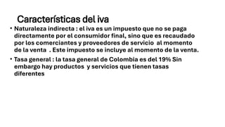 Características del iva
• Naturaleza indirecta : el iva es un impuesto que no se paga
directamente por el consumidor final, sino que es recaudado
por los comerciantes y proveedores de servicio al momento
de la venta . Este impuesto se incluye al momento de la venta.
• Tasa general : la tasa general de Colombia es del 19% Sin
embargo hay productos y servicios que tienen tasas
diferentes
 