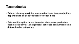 Tasa reducida
• Existen bienes y servicios que pueden tener tasas reducidas
dependiendo de políticas fiscales específicas
• Esta medida aplica busca fomentar el acceso a productos
esenciales y aliviar la carga fiscal sobre los consumidores en
determinadas categorías
 