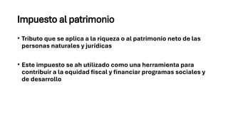 Impuesto al patrimonio
• Tributo que se aplica a la riqueza o al patrimonio neto de las
personas naturales y jurídicas
• Este impuesto se ah utilizado como una herramienta para
contribuir a la equidad fiscal y financiar programas sociales y
de desarrollo
 