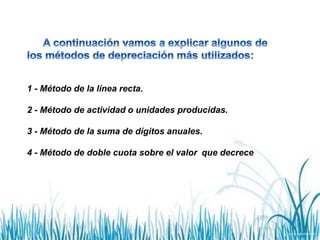 1 - Método de la línea recta.
2 - Método de actividad o unidades producidas.
3 - Método de la suma de dígitos anuales.
4 - Método de doble cuota sobre el valor que decrece
 