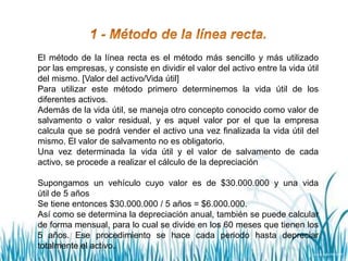 El método de la línea recta es el método más sencillo y más utilizado
por las empresas, y consiste en dividir el valor del activo entre la vida útil
del mismo. [Valor del activo/Vida útil]
Para utilizar este método primero determinemos la vida útil de los
diferentes activos.
Además de la vida útil, se maneja otro concepto conocido como valor de
salvamento o valor residual, y es aquel valor por el que la empresa
calcula que se podrá vender el activo una vez finalizada la vida útil del
mismo. El valor de salvamento no es obligatorio.
Una vez determinada la vida útil y el valor de salvamento de cada
activo, se procede a realizar el cálculo de la depreciación
Supongamos un vehículo cuyo valor es de $30.000.000 y una vida
útil de 5 años
Se tiene entonces $30.000.000 / 5 años = $6.000.000.
Así como se determina la depreciación anual, también se puede calcular
de forma mensual, para lo cual se divide en los 60 meses que tienen los
5 años. Ese procedimiento se hace cada periodo hasta depreciar
totalmente el activo.
 