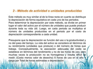 Este método es muy similar al de la línea recta en cuanto se distribuye
la depreciación de forma equitativa en cada uno de los periodos.
Para determinar la depreciación por este método, se divide en primer
lugar el valor del activo por el número de unidades que puede producir
durante toda su vida útil. Luego, en cada periodo se multiplica el
número de unidades producidas en el periodo por el costo de
depreciación correspondiente a cada unidad.
Presupone que la depreciación es función del uso o la productividad y
no del paso del tiempo. La vida del activo se considera en términos de
su rendimiento (unidades que produce) o del número de horas que
trabaja. Conceptualmente, la asociación adecuada del costo se
establece en términos del rendimiento y no de las horas de uso; pero
muchas veces la producción no es homogénea y resulta difícil de
medir. (Costo menos valor de desecho) X horas de uso en el año =
cargo por Total de horas estimadas o depreciación
 