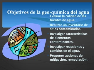Objetivos de la geo-química del agua Evaluar la calidad de las fuentes de agua. Realizar un inventario de sitios contaminados. Investigar características de elementos  contaminantes. Investigar reacciones y cambios en el agua. Proponer acciones de mitigación, remediación. 
