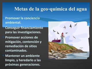 Metas de la geo-química del agua Promover la conciencia ambiental. Conseguir financiamiento para las investigaciones. Promover acciones de mitigación, contención y remediación de sitios contaminados. Mantener un ambiente limpio, y heredarlo a las próximas generaciones. 