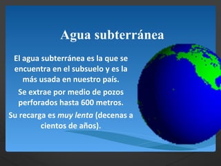 Agua subterránea El agua subterránea es la que se encuentra en el subsuelo y es la más usada en nuestro país. Se extrae por medio de pozos perforados hasta 600 metros. Su recarga es  muy lenta  (decenas a cientos de años). 