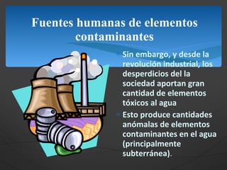 Fuentes humanas de elementos contaminantes Sin embargo, y desde la revolución industrial, los desperdicios del la sociedad aportan gran cantidad de elementos  tóxicos al agua Esto produce cantidades anómalas de elementos contaminantes en el agua (principalmente subterránea) . 