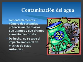 Contaminación del agua Lamentablemente el número de sustancias potencialmente tóxicas que usamos y que tiramos aumenta día con día. De hecho, no se sabe el impacto ambiental de muchas de estas sustancias.  