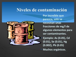 Niveles de contaminación Por increíble que parezca, solo se necesitan unas fracciones de mg/l de algunos elementos para ser contaminantes. Ejemplo: As (0.05), Cd (0.01), Se (0.01), Hg (0.002), Pb (0.05) Muchos orgánicos. 