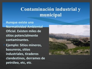 Contaminación industrial y municipal Aunque existe una Normatividad Ambiental Oficial. Existen miles de sitios potencialmente contaminantes. Ejemplo: Sitios mineros, basureros, sitios industriales, tiraderos clandestinos, derrames de petróleo, etc, etc . 