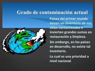 Grado de contaminación actual Países del primer mundo tienen un inventario de sus sitios contaminados e invierten grandes sumas en restauración y limpieza. Sin embargo, en los países en desarrollo, no existe tal inventario. Lo cual es una prioridad a nivel nacional . 