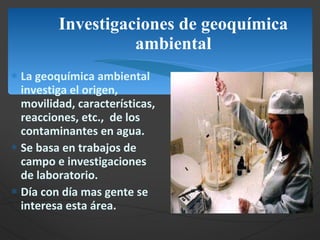 Investigaciones de geoquímica ambiental La geoquímica ambiental investiga el origen, movilidad, características, reacciones, etc.,  de los contaminantes en agua. Se basa en trabajos de campo e investigaciones de laboratorio. Día con día mas gente se interesa esta área. 