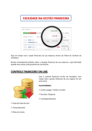 FACILIDADE NA GESTÃO FINANCEIRA

Veja em tempo real a saúde financeira da sua empresa através do Painel de Controle do
ContaAzul.
Receba semanalmente boletins sobre a situação financeira da sua empresa e seja informado
quando suas contas estão próximas do vencimento.

CONTROLE FINANCEIRO ON-LINE
Com o controle financeiro on-line do ContaAzul, você
realiza toda a gestão financeira do seu negócio em um
único local.
Funcionalidades:
 Contas a pagar / Contas a receber
 Receitas / Despesas
 Conciliação Bancária
 Fluxo de Caixa On-Line
 Contas Bancárias
 Plano de Contas

 