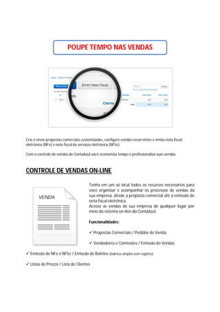 POUPE TEMPO NAS VENDAS

Crie e envie propostas comerciais customizadas, configure vendas recorrentes e emita nota fiscal
eletrônica (NFe) e nota fiscal de serviços eletrônica (NFSe).
Com o controle de vendas do ContaAzul você economiza tempo e profissionaliza suas vendas.

CONTROLE DE VENDAS ON-LINE
Tenha em um só local todos os recursos necessários para
você organizar e acompanhar os processos de vendas da
sua empresa, desde a proposta comercial até a emissão de
nota fiscal eletrônica.
Acesse as vendas de sua empresa de qualquer lugar por
meio do sistema on-line do ContaAzul.
Funcionalidades:
 Propostas Comerciais / Pedidos de Venda
 Vendedores e Comissões / Emissão de Vendas
 Emissão de NFe e NFSe / Emissão de Boletos (boletos simples sem registro)
 Listas de Preços / Lista de Clientes

 