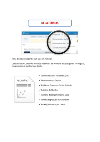 RELATÓRIOS

Tome decisões inteligentes com base em números.
Os relatórios do ContaAzul auxiliarão na tomada das melhores decisões para o seu negócio,
independente de local ou hora do dia.

 Demonstrativo de Resultados (DRE)
 Faturamento por Cliente
 Análise de Despesas e Centro de Custo
 Relatório de Clientes
 Relatório de Lançamentos no Caixa
 Ranking de produtos mais vendidos
 Ranking de Vendas por cliente

 