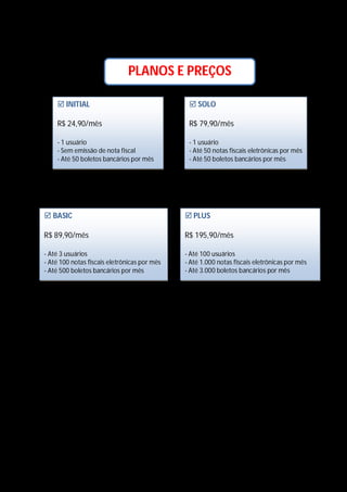 PLANOS E PREÇOS
 INITIAL

 SOLO

R$ 24,90/mês

R$ 79,90/mês

- 1 usuário
- Sem emissão de nota fiscal
- Até 50 boletos bancários por mês

- 1 usuário
- Até 50 notas fiscais eletrônicas por mês
- Até 50 boletos bancários por mês

 BASIC

 PLUS

R$ 89,90/mês

R$ 195,90/mês

- Até 3 usuários
- Até 100 notas fiscais eletrônicas por mês
- Até 500 boletos bancários por mês

- Até 100 usuários
- Até 1.000 notas fiscais eletrônicas por mês
- Até 3.000 boletos bancários por mês

Obs.: Todos os planos incluem:












Fluxo de caixa
Contas a pagar
Contas a receber
Propostas comerciais
Pedidos de venda
Vendas
Estoque
Compras
Nota fiscal de entrada
Relatórios
Segurança SSL (protocolo que permite que a troca de informações seja feita com total segurança, protegendo a
integridade e veracidade do conteúdo que trafega na internet – o mesmo sistema utilizado pelos bancos on-line)

 Suporte telefônico gratuito
 Backups automáticos (download de todas as informações do sistema em arquivos Excel)
 Cancele a qualquer hora

 