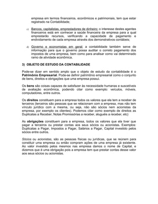 empresa em termos financeiros, econômicos e patrimoniais, tem que estar
        registrado na Contabilidade;

   c)   Bancos, capitalistas, emprestadores de dinheiro: o interesse destes agentes
        financeiros está em conhecer a saúde financeira da empresa para a qual
        emprestarão recursos, verificando a capacidade de pagamento e
        endividamento de cada empresa através dos demonstrativos contábeis;

   d) Governo e economistas em geral: a contabilidade também serve de
        informação para que o governo possa auditar o correto pagamento dos
        impostos de uma empresa, bem como para analisar como vai determinado
        ramo de atividade econômica.

3) OBJETO DE ESTUDO DA CONTABILIDADE

Pode-se dizer em sentido amplo que o objeto de estudo da contabilidade é o
Patrimônio Empresarial. Pode-se definir patrimônio empresarial como o conjunto
de bens, direitos e obrigações que uma empresa possui.

Os bens são coisas capazes de satisfazer às necessidade humanas e suscetíveis
de avaliação econômica, podendo citar como exemplo: veículos, móveis,
computadores, entre outros.

Os direitos constituem para a empresa todos os valores que ela tem a receber de
terceiros (terceiros são pessoas que se relacionam com a empresa, mas não tem
vínculo jurídico com a mesma, ou seja, não são sócios nem acionistas da
empresa, por exemplo os clientes). Podemos citar como exemplo de direitos as
Duplicatas a Receber, Notas Promissórias a receber, aluguéis a receber, etc)

As obrigações constituem para a empresa, todos os valores que ela tiver que
pagar a terceiros ou prestar contas aos seus sócios ou acionistas. Exemplos:
Duplicatas a Pagar, Impostos a Pagar, Salários a Pagar, Capital investido pelos
sócios entre outros.

Sócios ou acionistas, são as pessoas físicas ou jurídicas, que se reúnem para
constituir uma empresa ou então compram ações de uma empresa já existente.
Ao valor investido pelos mesmos nas empresa damos o nome de Capital, e
dizemos que é uma obrigação pois a empresa tem que prestar contas desse valor
aos seus sócios ou acionistas.
 