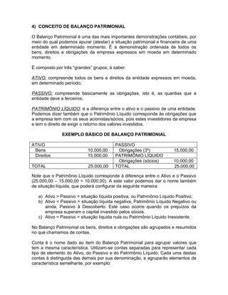 4) CONCEITO DE BALANÇO PATRIMONIAL

O Balanço Patrimonial é uma das mais importantes demonstrações contábeis, por
meio do qual podemos apurar (atestar) a situação patrimonial e financeira de uma
entidade em determinado momento. É a demonstração ordenada de todos os
bens, direitos e obrigações da empresa expressos em moeda em determinado
momento.

É composto por três “grandes” grupos, à saber:

ATIVO: compreende todos os bens e direitos da entidade expressos em moeda,
em determinado período;

PASSIVO: compreende basicamente as obrigações, isto é, as quantias que a
entidade deve a terceiros;

PATRIMÔNIO LÍQUIDO: é a diferença entre o ativo e o passivo de uma entidade.
Podemos dizer também que o Patrimônio Líquido corresponde às obrigações que
a empresa tem com os seus acionistas/sócios, pois estes investidores da empresa
e tem o direito de exigir o retorno dos valores investidos.

              EXEMPLO BÁSICO DE BALANÇO PATRIMONIAL

ATIVO                                    PASSIVO
 Bens                      10.000,00      Obrigações (3º)             15.000,00
 Direitos                  15.000,00     PATRIMÔNIO LÍQUIDO
                                          Obrigações (sócios)         10.000,00
TOTAL                      25.000,00     TOTAL                        25.000,00

Note que o Patrimônio Líquido corresponde à diferença entre o Ativo e o Passivo
(25.000,00 – 15.000,00 = 10.000,00). A este valor podemos dar o nome também
de situação líquida, que poderá configurar da seguinte maneira:

   a) Ativo > Passivo = situação líquida positiva, ou Patrimônio Líquido Positivo;
   b) Ativo < Passivo = situação líquida negativa, Patrimônio Líquido Negativo ou
      ainda, Passivo à Descoberto. Este caso ocorre quando os prejuízos da
      empresa superam o capital investido pelos sócios.
   c) Ativo = Passivo = situação líquida nula ou Patrimônio Líquido Inexistente.

No Balanço Patrimonial os bens, direitos e obrigações são agrupados e resumidos
no que chamamos de contas.

Conta é o nome dado ao item do Balanço Patrimonial para agrupar valores que
tem a mesma característica. Utilizam-se contas separadas para representar cada
tipo de elemento do Ativo, do Passivo e do Patrimônio Líquido. Cada uma destas
contas é distinguida das demais por sua denominação, e agruparão elementos de
característica semelhante, por exemplo:
 