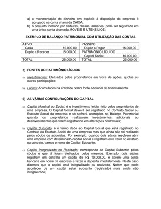 a) a movimentação do dinheiro em espécie à disposição da empresa é
        agrupado na conta chamada CAIXA;
     b) o conjunto formado por cadeiras, mesas, armários, pode ser registrado em
        uma única conta chamada MÓVEIS E UTENSÍLIOS;

     EXEMPLO DE BALANÇO PATRIMONIAL COM UTILIZAÇÃO DAS CONTAS

ATIVO                                      PASSIVO
 Caixa                        10.000,00     Duplic a Pagar               15.000,00
 Duplic a Receber             15.000,00    PATRIMÔNIO LÍQUIDO
                                            Capital Social               10.000,00
TOTAL                         25.000,00    TOTAL                         25.000,00


5) FONTES DO PATRIMÔNIO LÍQUIDO

a)   Investimentos: Efetuados pelos proprietários em troca de ações, quotas ou
     outras participações;

b) Lucros: Acumulados na entidade como fonte adicional de financiamento.



6) AS VÁRIAS CONFIGURAÇÕES DO CAPITAL

a)   Capital Nominal ou Social: é o investimento inicial feito pelos proprietários de
     uma empresa. O Capital Social deverá ser registrado no Contrato Social ou
     Estatuto Social da empresa e só sofrerá alterações no Balanço Patrimonial
     quando    os    proprietários   realizarem   investimentos      adicionais    ou
     desinvestimentos que forem registrados em alterações contratuais;

b) Capital Subscrito: é o termo dado ao Capital Social que está registrado no
     Contrato ou Estatuto Social de uma empresa mas que ainda não foi realizado
     pelos sócios ou acionistas. Por exemplo: quando dois sócios resolvem abrir
     uma empresa com determinado capital social e registram este valor no estatuto
     ou contrato, damos o nome de Capital Subscrito;

c)   Capital Integralizado ou Realizado: corresponde ao Capital Subscrito pelos
     sócios e que já foram efetivados pelos mesmos. Exemplo: dois sócios
     registram em contrato um capital de R$ 10.000,00, e abrem uma conta
     bancária em nome da empresa e fazer o depósito imediatamente. Neste caso
     dizemos que o capital está integralizado ou realizado. Notem que pode
     acontecer de um capital estar subscrito (registrado) mais ainda não
     integralizado;
 