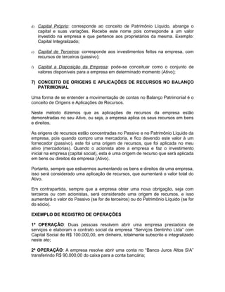 d) Capital Próprio: corresponde ao conceito de Patrimônio Líquido, abrange o
     capital e suas variações. Recebe este nome pois corresponde a um valor
     investido na empresa e que pertence aos proprietários da mesma. Exemplo:
     Capital Integralizado;

e)   Capital de Terceiros: corresponde aos investimentos feitos na empresa, com
     recursos de terceiros (passivo);

f)   Capital a Disposição da Empresa: pode-se conceituar como o conjunto de
     valores disponíveis para a empresa em determinado momento (Ativo);

7) CONCEITO DE ORIGENS E APLICAÇÕES DE RECURSOS NO BALANÇO
   PATRIMONIAL

Uma forma de se entender a movimentação de contas no Balanço Patrimonial é o
conceito de Origens e Aplicações de Recursos.

Neste método dizemos que as aplicações de recursos da empresa estão
demonstradas no seu Ativo, ou seja, a empresa aplica os seus recursos em bens
e direitos.

As origens de recursos estão concentradas no Passivo e no Patrimônio Líquido da
empresa, pois quando compro uma mercadoria, e fico devendo este valor à um
fornecedor (passivo), este foi uma origem de recursos, que foi aplicada no meu
ativo (mercadorias). Quando o acionista abre a empresa e faz o investimento
inicial na empresa (capital social), esta é uma origem de recurso que será aplicada
em bens ou direitos da empresa (Ativo).

Portanto, sempre que estivermos aumentando os bens e direitos de uma empresa,
isso será considerado uma aplicação de recursos, que aumentará o valor total do
Ativo.

Em contrapartida, sempre que a empresa obter uma nova obrigação, seja com
terceiros ou com acionistas, será considerado uma origem de recursos, e isso
aumentará o valor do Passivo (se for de terceiros) ou do Patrimônio Líquido (se for
do sócio).

EXEMPLO DE REGISTRO DE OPERAÇÕES

1ª OPERAÇÃO: Duas pessoas resolvem abrir uma empresa prestadora de
serviços e elaboram o contrato social da empresa “Serviços Dentinho Ltda” com
Capital Social de R$ 100.000,00, em dinheiro, totalmente subscrito e integralizado
neste ato;

2ª OPERAÇÃO: A empresa resolve abrir uma conta no “Banco Juros Altos S/A”
transferindo R$ 90.000,00 do caixa para a conta bancária;
 