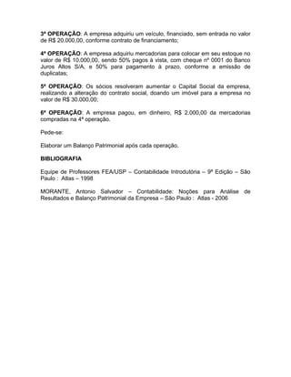 3ª OPERAÇÃO: A empresa adquiriu um veículo, financiado, sem entrada no valor
de R$ 20.000,00, conforme contrato de financiamento;

4ª OPERAÇÃO: A empresa adquiriu mercadorias para colocar em seu estoque no
valor de R$ 10.000,00, sendo 50% pagos à vista, com cheque nº 0001 do Banco
Juros Altos S/A, e 50% para pagamento à prazo, conforme a emissão de
duplicatas;

5ª OPERAÇÃO: Os sócios resolveram aumentar o Capital Social da empresa,
realizando a alteração do contrato social, doando um imóvel para a empresa no
valor de R$ 30.000,00;

6ª OPERAÇÃO: A empresa pagou, em dinheiro, R$ 2.000,00 da mercadorias
compradas na 4ª operação.

Pede-se:

Elaborar um Balanço Patrimonial após cada operação.

BIBLIOGRAFIA

Equipe de Professores FEA/USP – Contabilidade Introdutória – 9ª Edição – São
Paulo : Atlas – 1998

MORANTE, Antonio Salvador – Contabilidade: Noções para Análise de
Resultados e Balanço Patrimonial da Empresa – São Paulo : Atlas - 2006
 