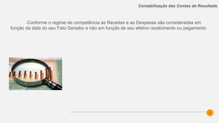 2
Contabilização das Contas de Resultado
Conforme o regime de competência as Receitas e as Despesas são consideradas em
função da data do seu Fato Gerador e não em função de seu efetivo recebimento ou pagamento.
 