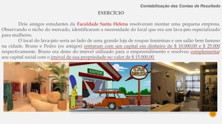 22
Contabilização das Contas de Resultado
EXERCÍCIO
Dois amigos estudantes da Faculdade Santa Helena resolveram montar uma pequena empresa.
Observando o nicho do mercado, identificaram a necessidade do local que era um lava-jato especializado
para mulheres.
O local do lava-jato seria ao lado de uma grande loja de roupas femininas e um salão bem famoso
na cidade. Bruno e Pedro (os amigos) entraram com um capital em dinheiro de $ 10.000,00 e $ 25.000
respectivamente. Bruno era dono do imóvel utilizado para o empreendimento e resolveu complementar
seu capital social com o imóvel de sua propriedade no valor de $ 15.000,00.
 
 