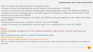 23
Contabilização das Contas de Resultado
Após esse aporte de capital aconteceu os seguintes fatos:
- Compras a prazo de máquinas para uso em limpeza nos automóveis - $ 4.000,00
- Compras de materiais para limpeza, higienização e aromatização dos carros - $ 1.500,00 (em dinheiro)
- Compra de móveis e utensílios para o escritório pagando em dinheiro e obtendo um desconto de 10%
(valor bruto dos móveis $ 3.000,00)
- Contratação de dois funcionários com salário de $ 650,00 (cada) para pagamento até o último dia útil do
mês ($1.300,00)
- Foi apurada, na tesouraria, a receita do mês no valor de $ 7.000,00
- Ainda na tesouraria foi identificado contas de água, luz e administração no valor de $ 400,00.
Pede-se:
1)Apure o Resultado da empresa no 1º mês. (Lembre de transferir o saldo do lucro, se houver, para Reserva de
Lucros.)
2)Faça os balancetes dos aportes de capital e dos lançamentos citados.
3)Faça o Balanço Patrimonial.
4)Qual o valor do Capital Próprio e o do Capital de Terceiros?
5)Na sua avaliação, mantendo-se com os gastos e com a mesma receita, esta empresa tem condições de se manter no
mercado?
 