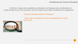 3
Contabilização das Contas de Resultado
Contas de resultado (Receita e Despesa):
-Toda conta de resultado tem como contrapartida uma conta
patrimonial;
Conforme o regime de competência as Receitas e as Despesas são consideradas em
função da data do seu Fato Gerador e não em função de seu efetivo recebimento ou pagamento.
 