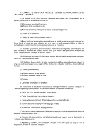 b) FORMATO 1.2: “LIBRO CAJA Y BANCOS - DETALLE DE LOS MOVIMIENTOS DE
LA CUENTA CORRIENTE”

          (i) Se deberá incluir como datos de cabecera adicionales a los contemplados en el
literal a) del artículo 6, la siguiente información:

        (i.1) Nombre de la entidad financiera.
        (i.2) Código de la cuenta corriente.

        (ii) Número correlativo del registro o código único de la operación.

        (iii) Fecha de la operación.

        (iv) Medio de pago utilizado (según tabla 1).

        (v) Descripción de la operación; opcionalmente se podrá consignar en esta columna, en
forma literal, el medio de pago utilizado, en cuyo caso no será necesario utilizar la columna
señalada para registrar la información que corresponde al inciso (iv).

        (vi) Apellidos y Nombres, Denominación o Razón Social del girador o beneficiario. En
esta columna se indicarán los saldos, inicial o final, y de tratarse de operaciones múltiples se
podrá consignar como concepto el término “varios”.

        (vii) Número de la transacción bancaria, número del documento sustentatorio o número
de control interno de la operación.

        (viii) Código y denominación de la(s) cuenta(s) contable(s) asociada(s) que es(son) el
origen o destino de la operación, según el Plan de Cuentas utilizado, tratándose de contabilidad
manual.

        (ix) Saldos y movimientos:

        (ix.1) Saldo deudor, de ser el caso.
        (ix.2) Saldo acreedor, de ser el caso.

        (x) Totales.

        2. LIBRO DE INGRESOS Y GASTOS

        2.1 Tratándose de deudores tributarios que obtengan rentas de segunda categoría, el
Libro de Ingresos y Gastos deberá incluir mensualmente la siguiente información:

        a) Fecha de cobro, ingreso o puesta a disposición.

        b) Fecha de emisión del comprobante de pago.

        c) Inciso aplicable del artículo 24 de la Ley del Impuesto a la Renta.

        d) Número de serie del comprobante de pago emitido.

        e) Número del comprobante de pago emitido.

      f) Tipo de documento de identidad del sujeto que paga o pone a disposición la renta de
segunda categoría (según tabla 2).

        g) Número del documento de identidad del sujeto que paga o pone a disposición la
renta de segunda categoría.

        h) Apellidos y Nombres, Denominación o Razón Social del sujeto que paga o pone a
disposición la renta de segunda categoría.
 