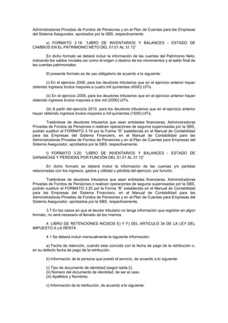Administradoras Privadas de Fondos de Pensiones y en el Plan de Cuentas para las Empresas
del Sistema Asegurador, aprobados por la SBS, respectivamente.

     s) FORMATO 3.19: “LIBRO DE INVENTARIOS Y BALANCES - ESTADO DE
CAMBIOS EN EL PATRIMONIO NETO DEL 01.01 AL 31.12”

        En dicho formato se deberá incluir la información de las cuentas del Patrimonio Neto,
indicando los saldos iniciales así como el origen o destino de los movimientos y el saldo final de
las cuentas patrimoniales.

        El presente formato es de uso obligatorio de acuerdo a lo siguiente:

       (i) En el ejercicio 2008, para los deudores tributarios que en el ejercicio anterior hayan
obtenido ingresos brutos mayores a cuatro mil quinientas (4500) UITs.

       (ii) En el ejercicio 2009, para los deudores tributarios que en el ejercicio anterior hayan
obtenido ingresos brutos mayores a dos mil (2000) UITs.

       (iii) A partir del ejercicio 2010, para los deudores tributarios que en el ejercicio anterior
hayan obtenido ingresos brutos mayores a mil quinientas (1500) UITs.

       Tratándose de deudores tributarios que sean entidades financieras, Administradoras
Privadas de Fondos de Pensiones o realicen operaciones de seguros supervisadas por la SBS,
podrán sustituir el FORMATO 3.19 por la Forma “D” establecida en el Manual de Contabilidad
para las Empresas del Sistema Financiero, en el Manual de Contabilidad para las
Administradoras Privadas de Fondos de Pensiones y en el Plan de Cuentas para Empresas del
Sistema Asegurador, aprobados por la SBS, respectivamente.

     t) FORMATO 3.20: “LIBRO DE INVENTARIOS Y BALANCES - ESTADO DE
GANANCIAS Y PÉRDIDAS POR FUNCIÓN DEL 01.01 AL 31.12”

        En dicho formato se deberá incluir la información de las cuentas y/o partidas
relacionadas con los ingresos, gastos y utilidad o pérdida del ejercicio, por función.

       Tratándose de deudores tributarios que sean entidades financieras, Administradoras
Privadas de Fondos de Pensiones o realicen operaciones de seguros supervisadas por la SBS,
podrán sustituir el FORMATO 3.20 por la Forma “B” establecida en el Manual de Contabilidad
para las Empresas del Sistema Financiero, en el Manual de Contabilidad para las
Administradoras Privadas de Fondos de Pensiones y en el Plan de Cuentas para Empresas del
Sistema Asegurador, aprobados por la SBS, respectivamente.

        3.7 En los casos en que el deudor tributario no tenga información que registrar en algún
formato, no será necesario el llenado de los mismos.

      4. LIBRO DE RETENCIONES INCISOS E) Y F) DEL ARTICULO 34 DE LA LEY DEL
IMPUESTO A LA RENTA

        4.1 Se deberá incluir mensualmente la siguiente información:

       a) Fecha de retención, cuando esta coincida con la fecha de pago de la retribución o,
en su defecto fecha de pago de la retribución.

        b) Información de la persona que prestó el servicio, de acuerdo a lo siguiente:

        (i) Tipo de documento de identidad (según tabla 2).
        (ii) Número del documento de identidad, de ser el caso.
        (iii) Apellidos y Nombres.

        c) Información de la retribución, de acuerdo a lo siguiente:
 