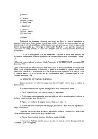 g) Salidas:

        (i) Cantidad.
        (ii) Costo Unitario.
        (iii) Costo Total.

        h) Saldo final:

        (i) Cantidad.
        (ii) Costo Unitario.
        (iii) Costo Total.

        i) Totales.

         Tratándose de deudores tributarios que lleven sus libros y registros vinculados a
asuntos tributarios en hojas sueltas o contínuas, podrán registrar un resumen diario de las
operaciones de entrada o salida de existencias del almacén, siempre que lleven un sistema de
control computarizado que mantenga la información detallada y que permita efectuar la
verificación de cada entrada o salida del almacén, con su correspondiente documento
sustentatorio.

       “13.4 Los contribuyentes que se encuentren obligados a llevar este registro, se
encuentran exceptuados de llevar el Registro de Inventario Permanente en Unidades Físicas.”
(*)

(*) Numeral incorporado por el Artículo 5 de la Resolución Nº 239-2008-SUNAT, publicada el 31
diciembre 2008.

(*) De conformidad con el Artículo Único de la Resolución Nº 017-2009-SUNAT, publicada el 24
enero 2009, excepcionalmente, suspéndase, a partir de la entrada en vigencia de la citada
Resolución y hasta el 31 de diciembre de 2009, la aplicación de lo previsto en el artículo 13 de
la presente Resolución de Superintendencia y modificatorias, salvo lo establecido en el inciso
5-A y en el numeral 13.4.

        14. REGISTRO DE VENTAS E INGRESOS

        Deberá contener, en columnas separadas, la información mínima que se detalla a
continuación:

        a) Número correlativo del registro o código único de la operación de venta.

        b) Fecha de emisión del comprobante de pago o documento.

       c) En los casos de empresas de servicios públicos, adicionalmente deberá registrar la
fecha de vencimiento y/o pago del servicio.

        d) Tipo de comprobante de pago o documento (según tabla 10).

       e) Número de serie del comprobante de pago, documento o de la máquina registradora,
según corresponda.

       f) Número del comprobante de pago o documento, en forma correlativa por serie o por
número de la máquina registradora, según corresponda.

        g) Tipo de documento de identidad del cliente (según tabla 2).

        h) Número de RUC del cliente, cuando cuente con éste, o número de documento de
identidad; según corresponda.
 