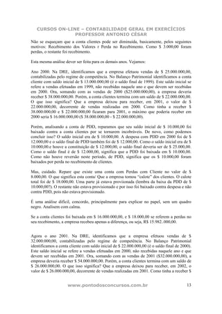 CURSOS ON-LINE – CONTABILIDADE GERAL EM EXERCÍCIOS
                PROFESSOR ANTONIO CÉSAR
Não se esqueçam que a conta clientes pode ser diminuída, basicamente, pelos seguintes
motivos: Recebimento dos Valores r Perda no Recebimento. Como $ 3.000,00 foram
perdas, o restante foi recebimento.

Esta mesma análise dever ser feita para os demais anos. Vejamos:

Ano 2000. Na DRE, identificamos que a empresa efetuou vendas de $ 25.000.000,00,
contabilizadas pelo regime de competência. No Balanço Patrimonial identificamos a conta
cliente com saldo inicial de $ 13.000.000,00 (é o saldo final de 1999). Este saldo inicial se
refere a vendas efetuadas em 1999, não recebidas naquele ano e que devem ser recebidas
em 2000. Ora, somando com as vendas de 2000 ($25.000.000,00), a empresa deveria
receber $ 38.000.000,00. Porém, a conta clientes termina com um saldo de $ 22.000.000,00.
O que isso significa? Que a empresa deixou para receber, em 2001, o valor de $
22.000.000,00, decorrente de vendas realizadas em 2000. Como tinha a receber $
38.000.000,00 e $ 22.000.000,00 ficaram para 2001, o máximo que poderia receber em
2000 seria $ 16.000.000,00 ($ 38.000.000,00 - $ 22.000.000,00).

Porém, analisando a conta de PDD, reparamos que seu saldo inicial de $ 10.000,00 foi
baixado contra a conta clientes por se tornarem incobráveis. De novo, como podemos
concluir isso? O saldo inicial era de $ 10.000,00. A despesa com PDD em 2000 foi de $
12.000,00 e o saldo final de PDD também foi de $ 12.000,00. Como o saldo inicial era de $
10.000,00.e houve a constituição de $ 12.000,00, o saldo final deveria ser de $ 25.000,00.
Como o saldo final é de $ 12.000,00, significa que a PDD foi baixada em $ 10.000,00.
Como não houve reversão neste período, de PDD, significa que os $ 10.000,00 foram
baixados por perda no recebimento de clientes.

Mas, cuidado. Repare que existe uma conta com Perdas com Cliente no valor de $
8.000,00. O que significa esta conta/ Que a empresa tomou “calote” dos clientes. O calote
total foi de $ 18.000,00. Uma parte já estava proviionada (lembra da baixa da PDD de $
10.000,00?). O restante não estava provisionado e por isso foi baixado contra despesa e não
contra PDD, pois não estava provisionado.

É uma análise difícil, concordo, principalmente para explicar no papel, sem um quadro
negro. Analisem com calma.

Se a conta clientes foi baixada em $ 16.000.000,00, e $ 18.000,00 se referem a perdas no
seu recebimento, a empresa recebeu apenas a diferença, ou seja, R$ 15.982..000,00.


Agora o ano 2001. Na DRE, identificamos que a empresa efetuou vendas de $
32.000.000,00, contabilizadas pelo regime de competência. No Balanço Patrimonial
identificamos a conta cliente com saldo inicial de $ 22.000.000,00 (é o saldo final de 2000).
Este saldo inicial se refere a vendas efetuadas em 2000, não recebidas naquele ano e que
devem ser recebidas em 2001. Ora, somando com as vendas de 2001 ($32.000.000,00), a
empresa deveria receber $ 54.000.000,00. Porém, a conta clientes termina com um saldo de
$ 26.000.000,00. O que isso significa? Que a empresa deixou para receber, em 2002, o
valor de $ 26.000.000,00, decorrente de vendas realizadas em 2001. Como tinha a receber $


                     www.pontodosconcursos.com.br                                         13
 