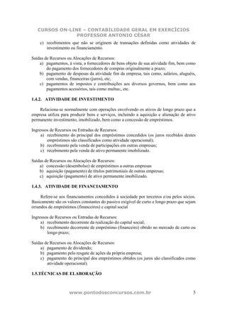 CURSOS ON-LINE – CONTABILIDADE GERAL EM EXERCÍCIOS
                PROFESSOR ANTONIO CÉSAR
    c) recebimentos que não se originem de transações definidas como atividades de
       investimento ou financiamento.

Saídas de Recursos ou Alocações de Recursos:
    a) pagamentos, à vista, a fornecedores de bens objeto de sua atividade fim, bem como
        do pagamento dos fornecedores de compras originalmente a prazo;
    b) pagamento de despesas da atividade fim da empresa, tais como, salários, aluguéis,
        com vendas, financeiras (juros), etc;
    c) pagamentos de impostos e contribuições aos diversos governos, bem como aos
        pagamentos acessórios, tais como multas;, etc.

1.4.2. ATIVIDADE DE INVESTIMENTO

    Relaciona-se normalmente com operações envolvendo os ativos de longo prazo que a
empresa utiliza para produzir bens e serviços, incluindo a aquisição e alienação de ativo
permanente investimento, imobilizado, bem como a concessão de empréstimos.

Ingressos de Recursos ou Entradas de Recursos:
     a) recebimento do principal dos empréstimos concedidos (os juros recebidos destes
        empréstimos são classificados como atividade operacional);
     b) recebimento pela venda de participações em outras empresas;
     c) recebimento pela venda de ativo permanente imobilizado.

Saídas de Recursos ou Alocações de Recursos:
    a) concessão (desembolso) de empréstimos a outras empresas
    b) aquisição (pagamento) de títulos patrimoniais de outras empresas;
    c) aquisição (pagamento) de ativo permanente imobilizado.

1.4.3. ATIVIDADE DE FINANCIAMENTO

     Refere-se aos financiamentos concedidos à sociedade por terceiros e/ou pelos sócios.
Basicamente são os valores constantes do passivo exigível de curto e longo prazo que sejam
oriundos de empréstimos (financeiros) e capital social

Ingressos de Recursos ou Entradas de Recursos:
     a) recebimento decorrente da realização do capital social;
     b) recebimento decorrente de empréstimo (financeiro) obtido no mercado de curto ou
        longo prazo;

Saídas de Recursos ou Alocações de Recursos:
    a) pagamento de dividendo;
    b) pagamento pelo resgate de ações da própria empresa;
    c) pagamento do principal dos empréstimos obtidos (os juros são classificados como
        atividade operacional).

1.5.TÉCNICAS DE ELABORAÇÃO



                    www.pontodosconcursos.com.br                                        3
 