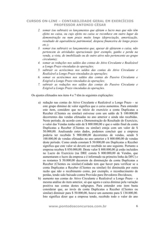 CURSOS ON-LINE – CONTABILIDADE GERAL EM EXERCÍCIOS
             PROFESSOR ANTONIO CÉSAR
       2. somar (ou subtrair) os lançamentos que afetam o lucro mas que não têm
          efeito no caixa, ou cujo efeito no caixa se reconhece em outro lugar da
          demonstração ou num prazo muito longo (depreciação, amortização,
          resultado de equivalência patrimonial, despesa financeira de longo prazo
          etc.);
       3. somar (ou subtrair) os lançamentos que, apesar de afetarem o caixa, não
          pertencem às atividades operacionais (por exemplo, ganho e perda na
          venda, a vista, de imobilizado ou de outro ativo não pertencente ao grupo
          circulante);
       4. somar as reduções nos saldos das contas do Ativo Circulante e Realizável
          a Longo Prazo vinculadas às operações;
       5. subtrair os acréscimos nos saldos das contas do Ativo Circulante e
          Realizável a Longo Prazo vinculados às operações;
       6. somar os acréscimos nos saldos das contas do Passivo Circulante e
          Exigível a Longo Prazo vinculados às operações;
       7. subtrair as reduções nos saldos das contas do Passivo Circulante e
          Exigível a Longo Prazo vinculadas às operações.

  Os ajustes efetuados nos itens 4 a 7 têm às seguintes explicações:

       a) redução nas contas do Ativo Circulante e Realizável a Longo Prazo – se
          este grupo diminui de valor significa que o caixa aumentou. Para entender
          este item, considere que no início do exercício a conta Duplicatas a
          Receber (Clientes ou similar) estivesse com um saldo de $ 100.000,00
          decorrentes das vendas efetuadas no ano anterior e ainda não recebidas.
          Neste período, de acordo com a Demonstração do Resultado do Exercício,
          o valor das Vendas tenha sido de $ 800.000,00 e que o saldo final da conta
          Duplicatas a Receber (Clientes ou similar) esteja com um valor de $
          50.000,00. Analisando estes dados, podemos concluir que a empresa
          poderia ter recebido $ 900.000,00 decorrentes de vendas, sendo $
          100.000,00 de vendas efetuadas no ano anterior e $ 800.000,00 de vendas
          deste período. Como ainda constam $ 50.000,00 em Duplicatas a Receber
          significa que este valor só deverá ser recebido no ano seguinte. Portanto a
          empresa recebeu $ 850.000,00. Deste valor $ 800.000,00 já estão incluídos
          no Lucro do Exercício (na DRE consta $ 800.000,00 de Vendas, que
          aumentaram o lucro da empresa e é informado na primeira linha da DFC) e
          os restantes $ 50.000,00 decorrem da diminuição da conta Duplicatas a
          Receber (Clientes ou similar).Cuidado tem que haver para verificar se a
          conta Duplicatas a Receber (Clientes ou similar) foi diminuída por outra
          razão que não o recebimento como, por exemplo, o reconhecimento de
          perdas, tendo sido baixado contra Provisão para Devedores Duvidosos;
       b) aumento nas contas do Ativo Circulante e Realizável a Longo Prazo – a
          mesma análise do item anterior, só que agora o caixa diminui pela variação
          positiva nas contas destes subgrupos. Para entender este item basta
          considerar que, ao invés da conta Duplicatas a Receber (Clientes ou
          similar) diminuir para $ 50.000,00, houve um aumento para $ 130.000,00.
          Isto significa dizer que a empresa tendo, recebido todo o valor do ano


               www.pontodosconcursos.com.br                                        6
 