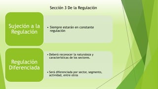 • Siempre estarán en constante
regulación
Sujeción a la
Regulación
• Deberá reconocer la naturaleza y
características de los sectores.
• Será diferenciada por sector, segmento,
actividad, entre otros
Regulación
Diferenciada
Sección 3 De la Regulación
 