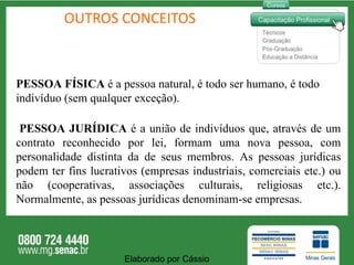 OUTROS CONCEITOS PESSOA FÍSICA  é a pessoa natural, é todo ser humano, é todo indivíduo (sem qualquer exceção).  PESSOA JURÍDICA  é a união de indivíduos que, através de um contrato reconhecido por lei, formam uma nova pessoa, com personalidade distinta da de seus membros. As pessoas jurídicas podem ter fins lucrativos (empresas industriais, comerciais etc.) ou não (cooperativas, associações culturais, religiosas etc.). Normalmente, as pessoas jurídicas denominam-se empresas. Elaborado por Cássio  