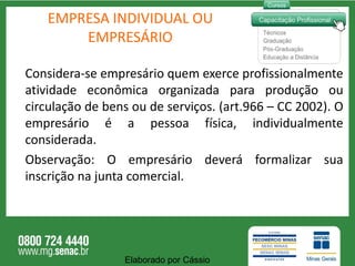 EMPRESA INDIVIDUAL OU EMPRESÁRIO Considera-se empresário quem exerce profissionalmente atividade econômica organizada para produção ou circulação de bens ou de serviços. (art.966 – CC 2002). O empresário é a pessoa física, individualmente considerada.  Observação: O empresário deverá formalizar sua inscrição na junta comercial. Elaborado por Cássio  