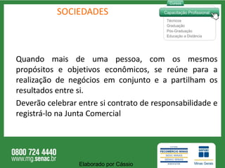 SOCIEDADES Quando mais de uma pessoa, com os mesmos propósitos e objetivos econômicos, se reúne para a realização de negócios em conjunto e a partilham os resultados entre si. Deverão celebrar entre si contrato de responsabilidade e registrá-lo na Junta Comercial Elaborado por Cássio  