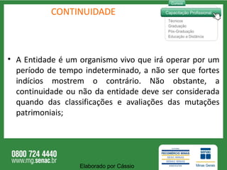 CONTINUIDADE A Entidade é um organismo vivo que irá operar por um período de tempo indeterminado, a não ser que fortes indícios mostrem o contrário. Não obstante, a continuidade ou não da entidade deve ser considerada quando das classificações e avaliações das mutações patrimoniais; Elaborado por Cássio  