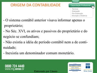 ORIGEM DA CONTABILIDADE -  O sistema contábil anterior visava informar apenas o proprietário; - No Séc. XVI, os ativos e passivos do proprietário e do negócio se confundiam; - Não existia a idéia de período contábil nem a de conti- nuidade; - Inexistia um denominador comum monetário. Elaborado por Cássio  