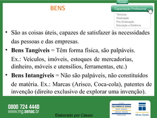 BENS São as coisas úteis, capazes de satisfazer às necessidades das pessoas e das empresas.  Bens Tangíveis  = Têm forma física, são palpáveis. Ex.: Veículos, imóveis, estoques de mercadorias,  dinheiro, móveis e utensílios, ferramentas, etc.)  Bens Intangíveis  = Não são palpáveis, não constituídos de matéria. Ex.: Marcas (Arisco, Coca-cola), patentes de invenção (direito exclusivo de explorar uma invenção).  Elaborado por Cássio  