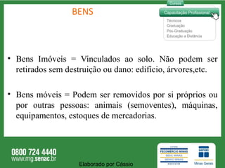 BENS Bens Imóveis = Vinculados ao solo. Não podem ser retirados sem destruição ou dano: edifício, árvores,etc. Bens móveis = Podem ser removidos por si próprios ou por outras pessoas: animais (semoventes), máquinas, equipamentos, estoques de mercadorias.  Elaborado por Cássio  