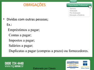 OBRIGAÇÕES Dividas com outras pessoas; Ex.: Empréstimos a pagar ; Contas a pagar ; Impostos a pagar ; Salários a pagar ; Duplicatas a pagar (compras a prazo) ou fornecedores . Elaborado por Cássio  