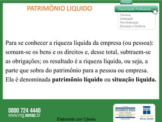 PATRIMÔNIO LIQUIDO Para se conhecer a riqueza líquida da empresa (ou pessoa): somam-se os bens e os direitos e, desse total, subtraem-se as obrigações; os resultado é a riqueza líquida, ou seja, a  parte que sobra do patrimônio para a pessoa ou empresa.  Ela é denominada  patrimônio líquido  ou  situação líquida. Elaborado por Cássio  