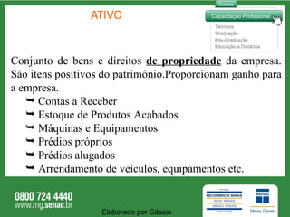 ATIVO Conjunto de bens e direitos  de propriedade  da empresa. São itens positivos do patrimônio.Proporcionam ganho para a empresa. Contas a Receber Estoque de Produtos Acabados Máquinas e Equipamentos Prédios próprios Prédios alugados Arrendamento de veículos, equipamentos etc. Elaborado por Cássio  
