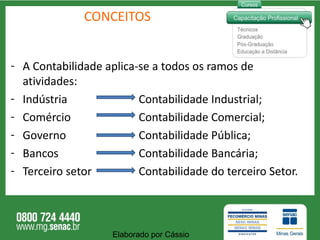 CONCEITOS A Contabilidade aplica-se a todos os ramos de atividades: Indústria  Contabilidade Industrial; Comércio  Contabilidade Comercial; Governo  Contabilidade Pública; Bancos  Contabilidade Bancária; Terceiro setor  Contabilidade do terceiro Setor.  Elaborado por Cássio  