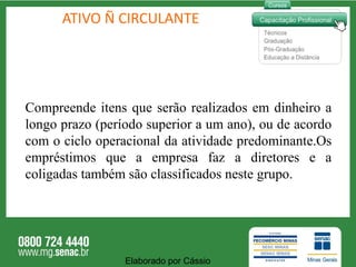 ATIVO Ñ CIRCULANTE Compreende itens que serão realizados em dinheiro a longo prazo (período superior a um ano), ou de acordo com o ciclo operacional da atividade predominante.Os empréstimos que a empresa faz a diretores e a coligadas também são classificados neste grupo.  Elaborado por Cássio  