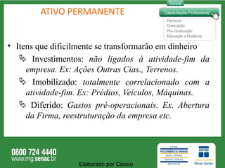 ATIVO PERMANENTE Itens que dificilmente se transformarão em dinheiro Investimentos:  não ligados à atividade-fim da empresa. Ex: Ações Outras Cias., Terrenos. Imobilizado:  totalmente correlacionado com a atividade-fim. Ex: Prédios, Veículos, Máquinas.  Diferido:  Gastos pré-operacionais. Ex. Abertura da Firma, reestruturação da empresa etc. Elaborado por Cássio  